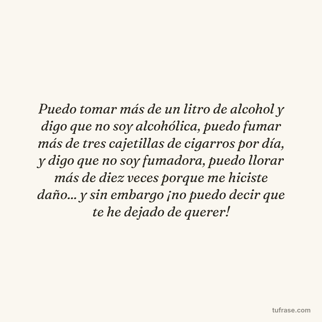 Puedo tomar más de un litro de alcohol y digo que no soy alcohólica, puedo fumar más de tres cajetillas de cigarros por día, y digo que no soy fumadora, puedo llorar más de diez veces porque me hiciste daño... y sin embargo ¡no puedo decir que te he dejado de querer!