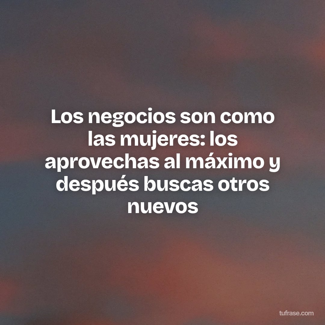 Los negocios son como las mujeres: los aprovechas al máximo y después buscas otros nuevos