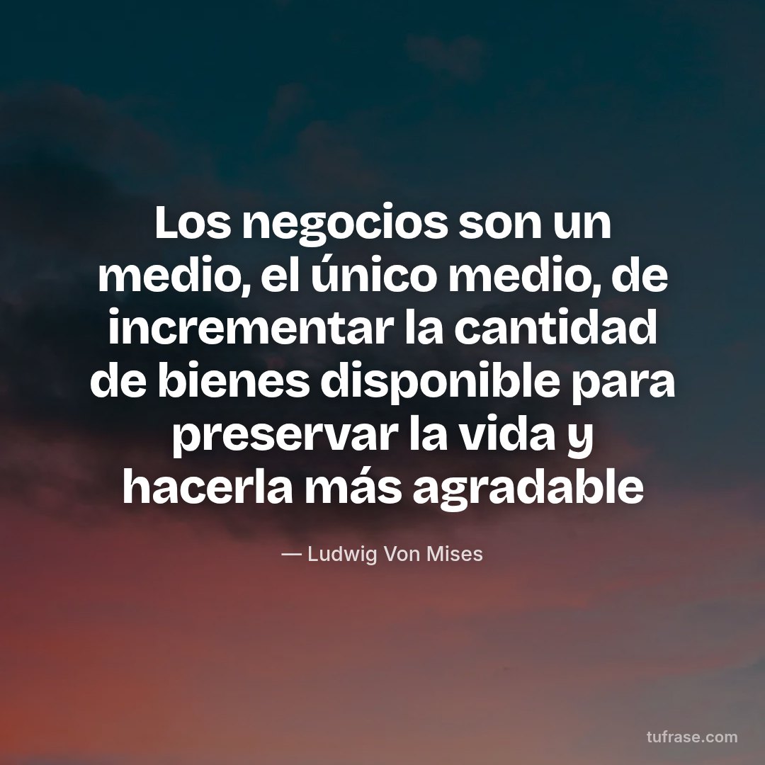 Los negocios son un medio, el único medio, de incrementar la cantidad de bienes disponible para preservar la vida y hacerla más agradable