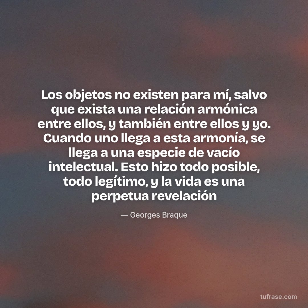 Los objetos no existen para mí, salvo que exista una relación armónica entre ellos, y también entre ellos y yo. Cuando uno llega a esta armonía, se llega a una especie de vacío intelectual. Esto hizo todo posible, todo legítimo, y la vida es una perpetua revelación