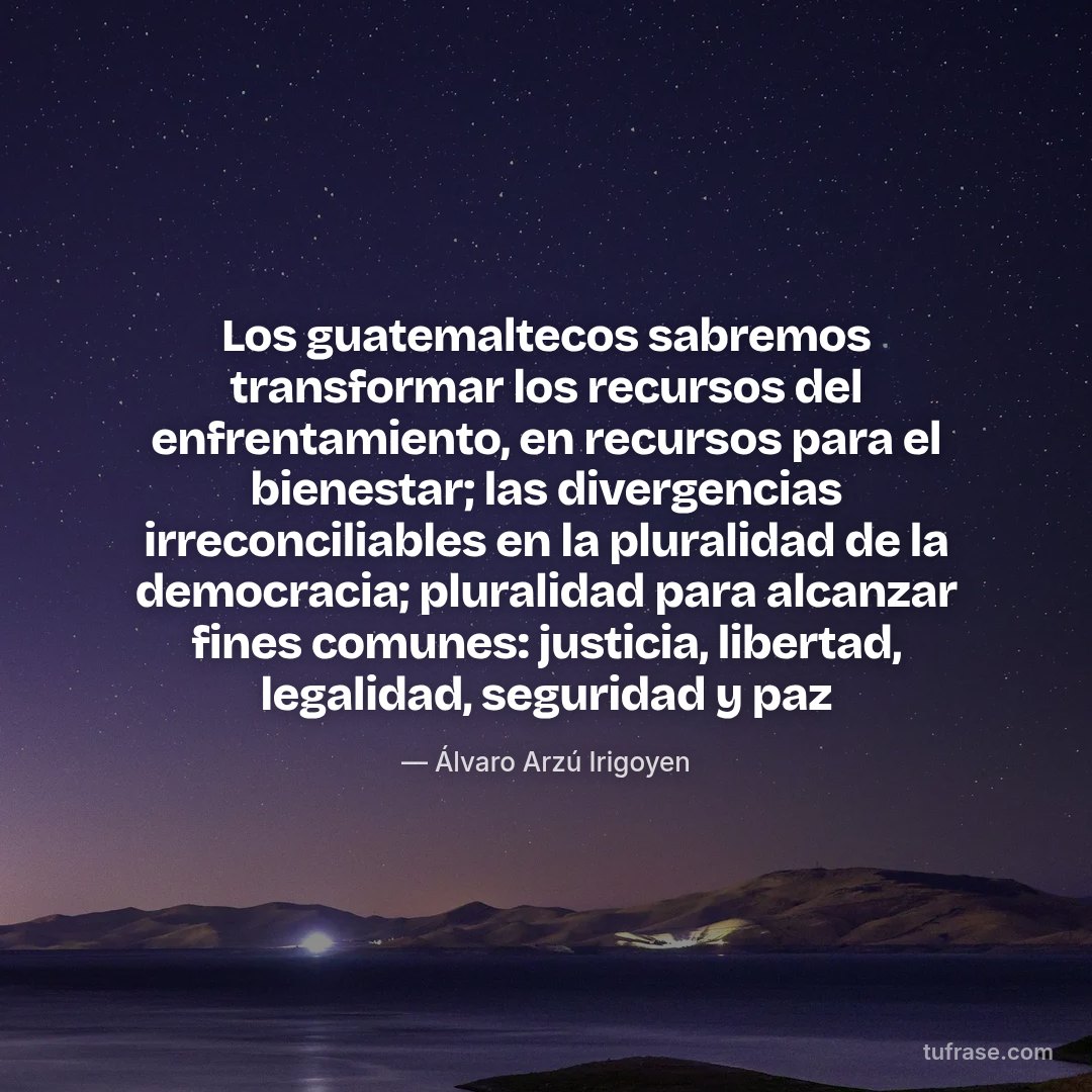 Los guatemaltecos sabremos transformar los recursos del enfrentamiento, en recursos para el bienestar; las divergencias irreconciliables en la pluralidad de la democracia; pluralidad para alcanzar fines comunes: justicia, libertad, legalidad, seguridad y paz