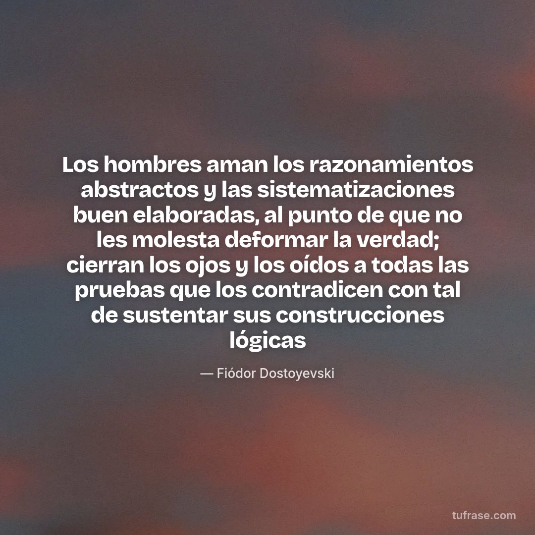 Los hombres aman los razonamientos abstractos y las sistematizaciones buen elaboradas, al punto de que no les molesta deformar la verdad; cierran los ojos y los oídos a todas las pruebas que los contradicen con tal de sustentar sus construcciones lógicas