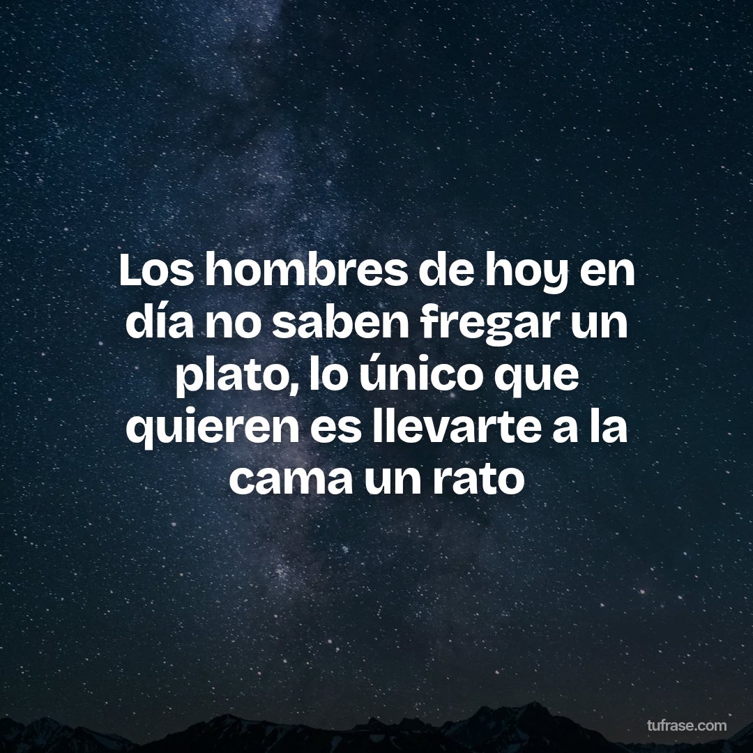 Los hombres de hoy en día no saben fregar un plato, lo único que quieren es llevarte a la cama un rato