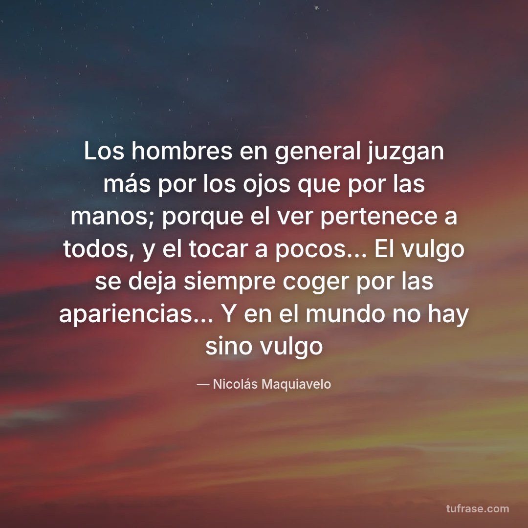 Los hombres en general juzgan más por los ojos que por las manos; porque el ver pertenece a todos, y el tocar a pocos... El vulgo se deja siempre coger por las apariencias... Y en el mundo no hay sino vulgo