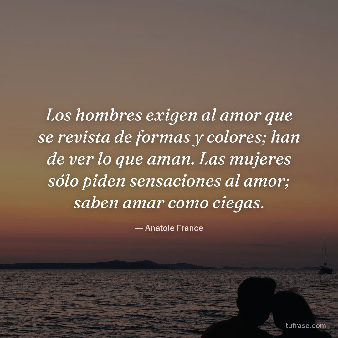 Los hombres exigen al amor que se revista de formas y colores; han de ver lo que aman. Las mujeres sólo piden sensaciones al amor; saben amar como ciegas.