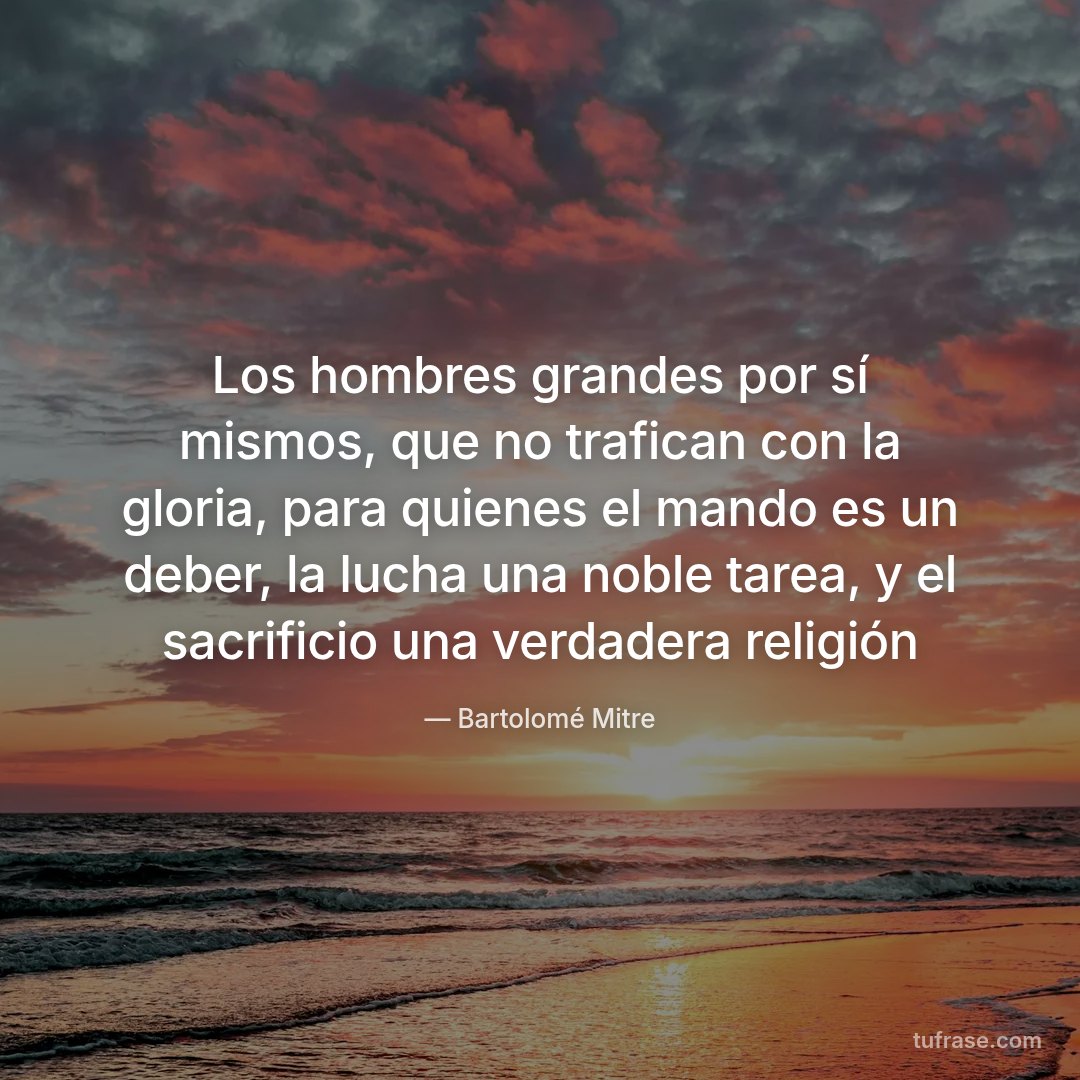 Los hombres grandes por sí mismos, que no trafican con la gloria, para quienes el mando es un deber, la lucha una noble tarea, y el sacrificio una verdadera religión
