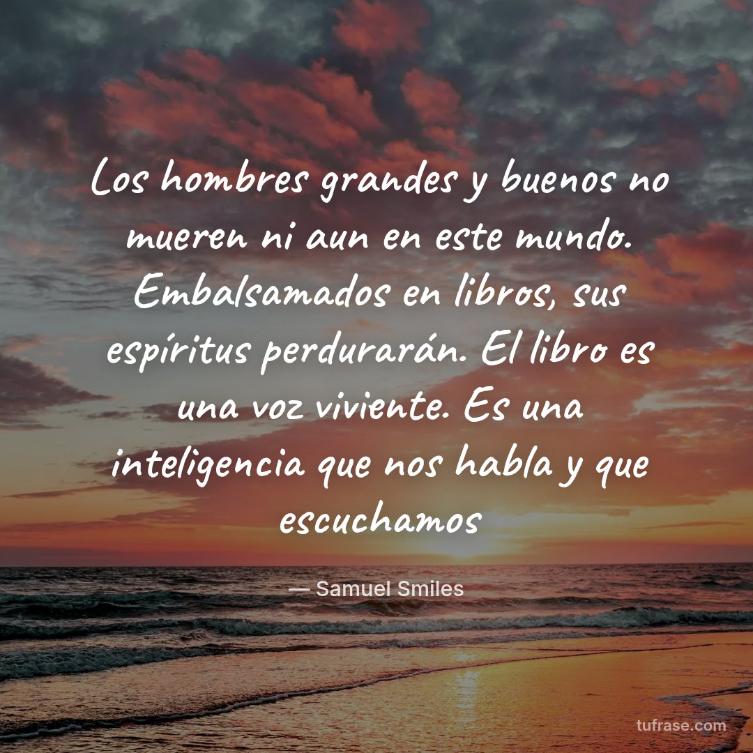 Los hombres grandes y buenos no mueren ni aun en este mundo. Embalsamados en libros, sus espíritus perdurarán. El libro es una voz viviente. Es una inteligencia que nos habla y que escuchamos