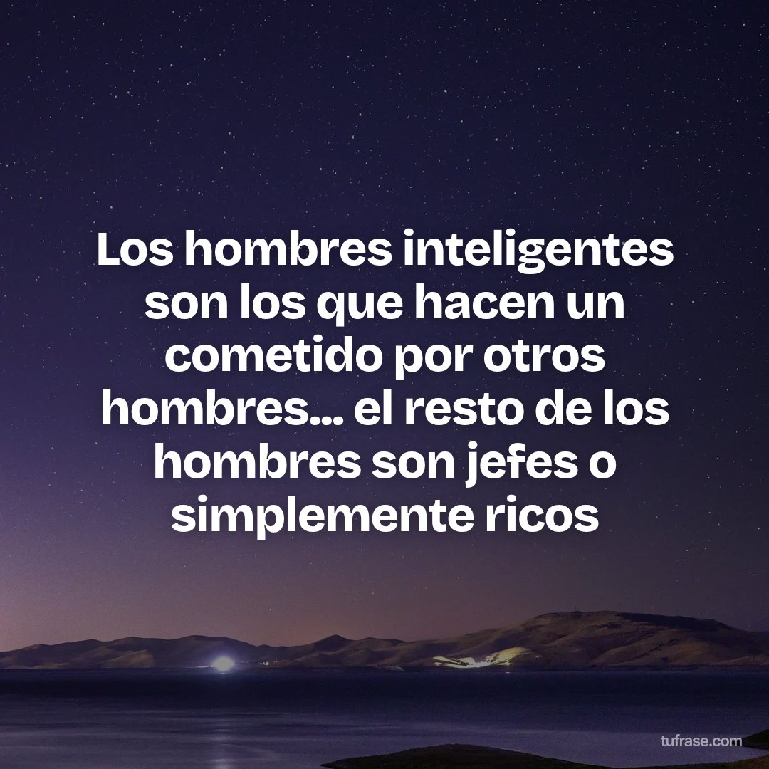 Los hombres inteligentes son los que hacen un cometido por otros hombres... el resto de los hombres son jefes o simplemente ricos