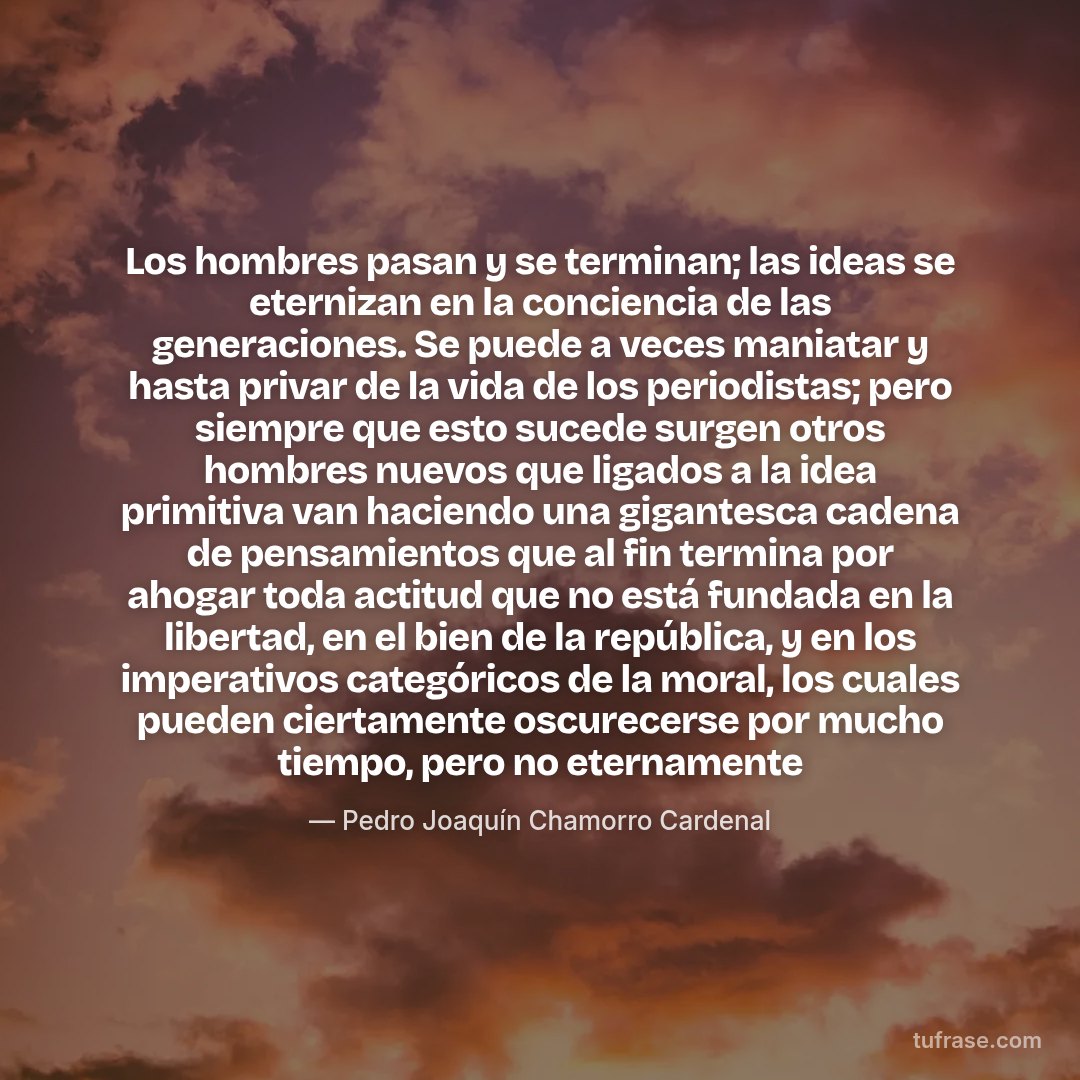 Los hombres pasan y se terminan; las ideas se eternizan en la conciencia de las generaciones. Se puede a veces maniatar y hasta privar de la vida de los periodistas; pero siempre que esto sucede surgen otros hombres nuevos que ligados a la idea primitiva van haciendo una gigantesca cadena de pensamientos que al fin termina por ahogar toda actitud que no está fundada en la libertad, en el bien de la república, y en los imperativos categóricos de la moral, los cuales pueden ciertamente oscurecerse por mucho tiempo, pero no eternamente
