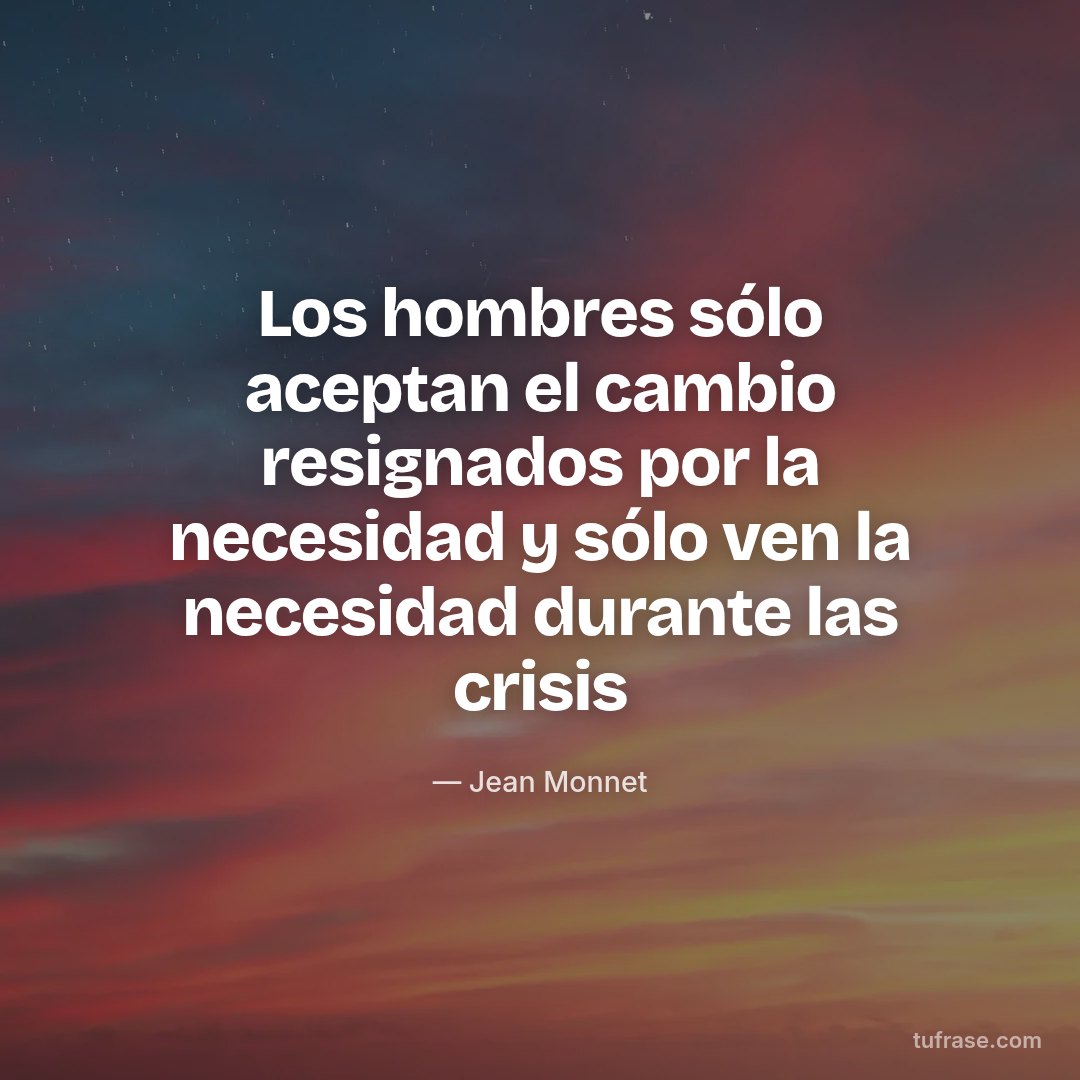 Los hombres sólo aceptan el cambio resignados por la necesidad y sólo ven la necesidad durante las crisis
