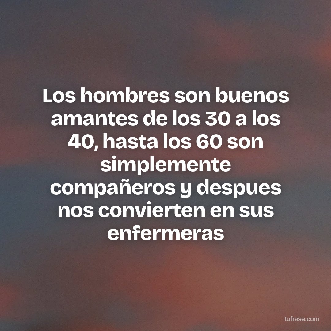 Los hombres son buenos amantes de los 30 a los 40, hasta los 60 son simplemente compañeros y despues nos convierten en sus enfermeras