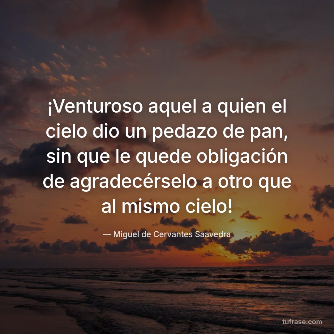 ¡Venturoso aquel a quien el cielo dio un pedazo de pan, sin que le quede obligación de agradecérselo a otro que al mismo cielo!