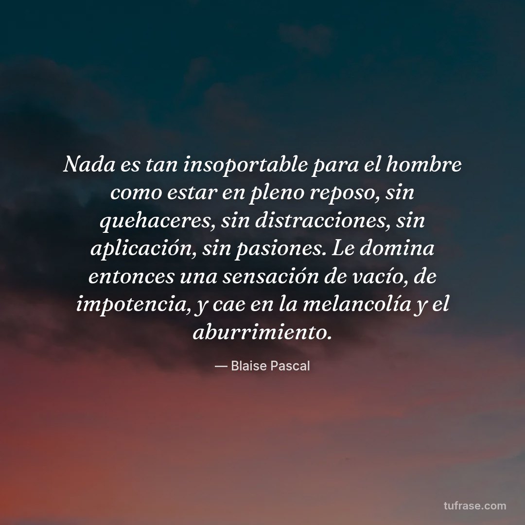 Nada es tan insoportable para el hombre como estar en pleno reposo, sin quehaceres, sin distracciones, sin aplicación, sin pasiones. Le domina entonces una sensación de vacío, de impotencia, y cae en la melancolía y el aburrimiento.