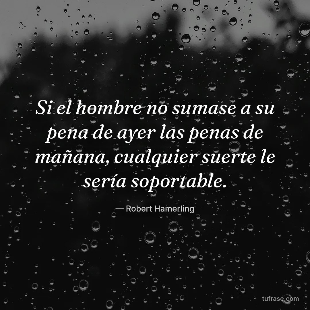 Si el hombre no sumase a su pena de ayer las penas de mañana, cualquier suerte le sería soportable.