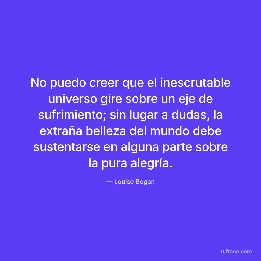No puedo creer que el inescrutable universo gire sobre un eje de sufrimiento; sin lugar a dudas, la extraña belleza del mundo debe sustentarse en alguna parte sobre la pura alegría.
