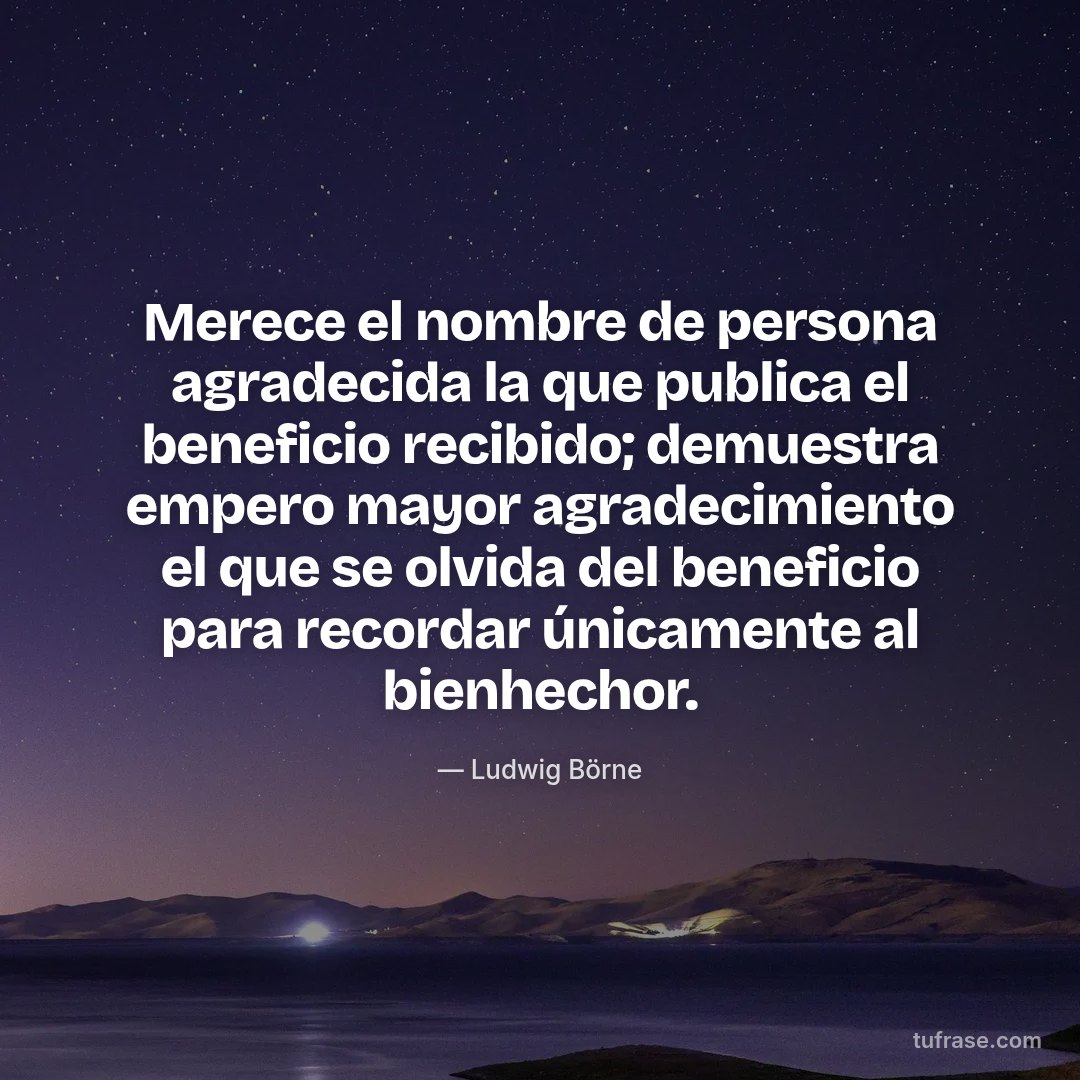 Merece el nombre de persona agradecida la que publica el beneficio recibido; demuestra empero mayor agradecimiento el que se olvida del beneficio para recordar únicamente al bienhechor.