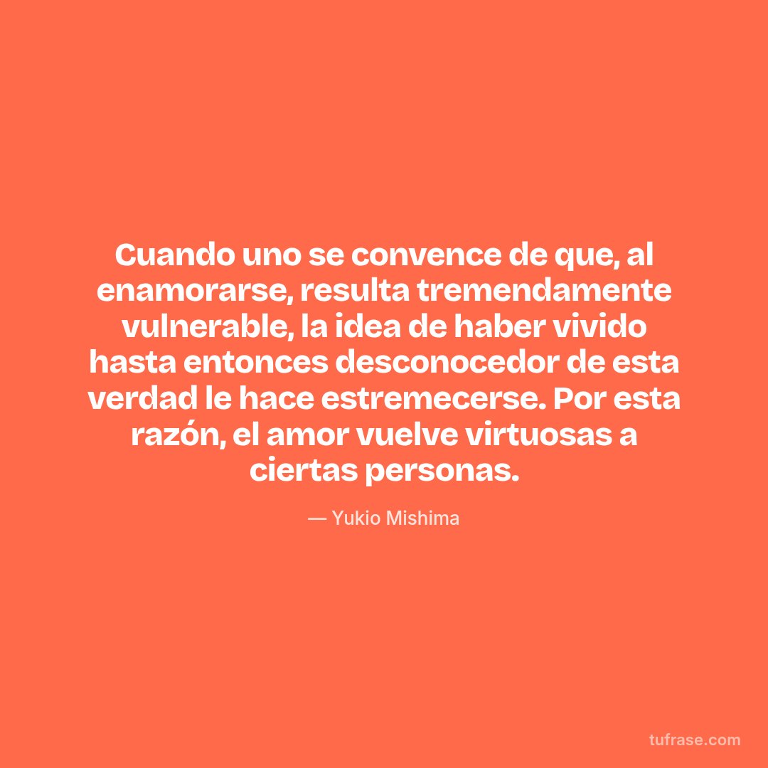 Cuando uno se convence de que, al enamorarse, resulta tremendamente vulnerable, la idea de haber vivido hasta entonces desconocedor de esta verdad le hace estremecerse. Por esta razón, el amor vuelve virtuosas a ciertas personas.