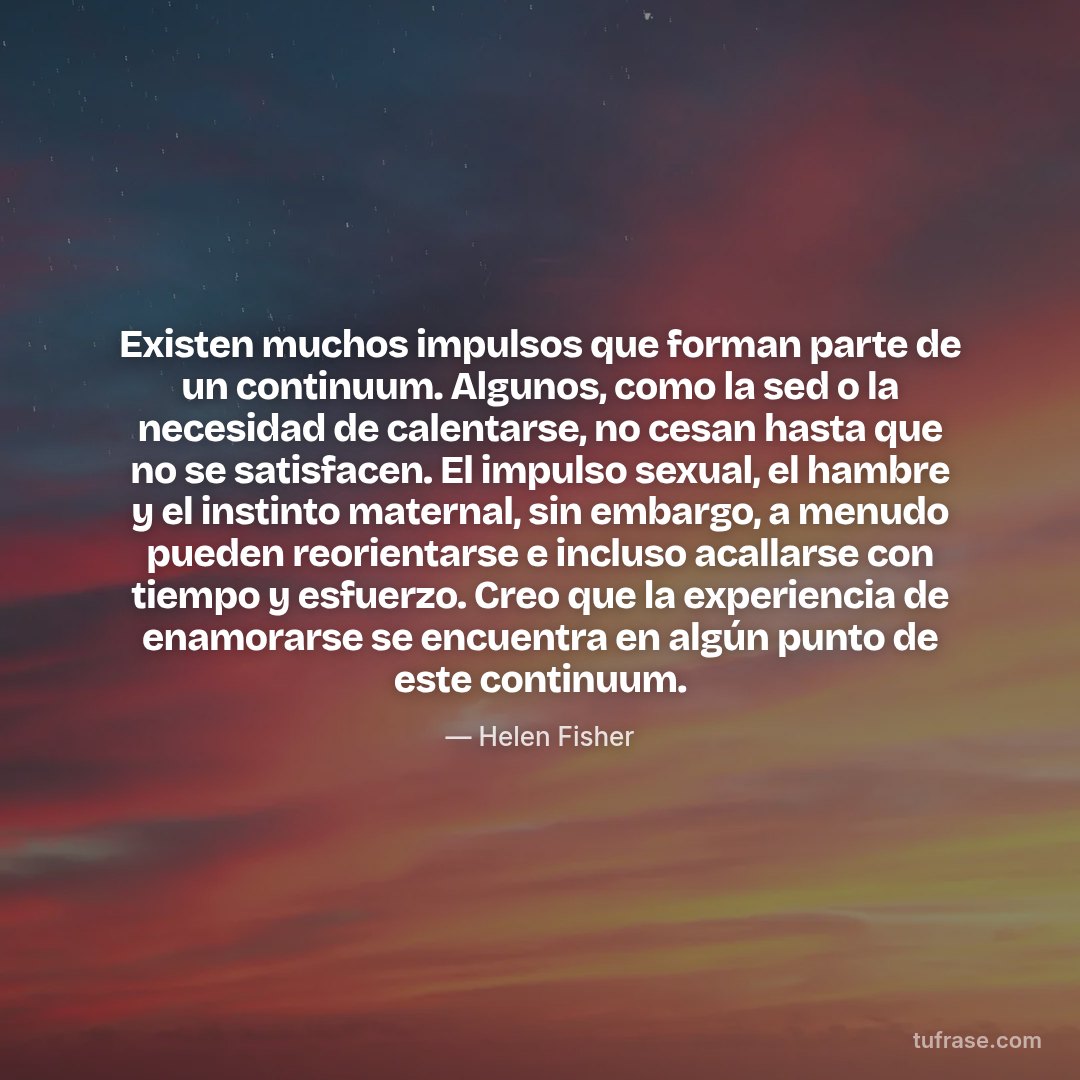 Existen muchos impulsos que forman parte de un continuum. Algunos, como la sed o la necesidad de calentarse, no cesan hasta que no se satisfacen. El impulso sexual, el hambre y el instinto maternal, sin embargo, a menudo pueden reorientarse e incluso acallarse con tiempo y esfuerzo. Creo que la experiencia de enamorarse se encuentra en algún punto de este continuum.