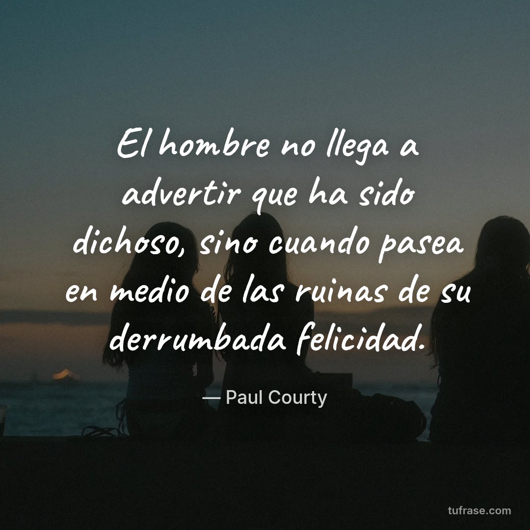 El hombre no llega a advertir que ha sido dichoso, sino cuando pasea en medio de las ruinas de su derrumbada felicidad.