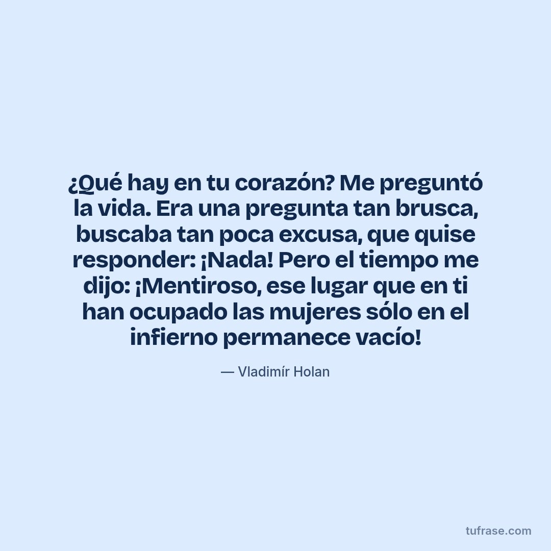 ¿Qué hay en tu corazón? Me preguntó la vida. Era una pregunta tan brusca, buscaba tan poca excusa, que quise responder: ¡Nada! Pero el tiempo me dijo: ¡Mentiroso, ese lugar que en ti han ocupado las mujeres sólo en el infierno permanece vacío!