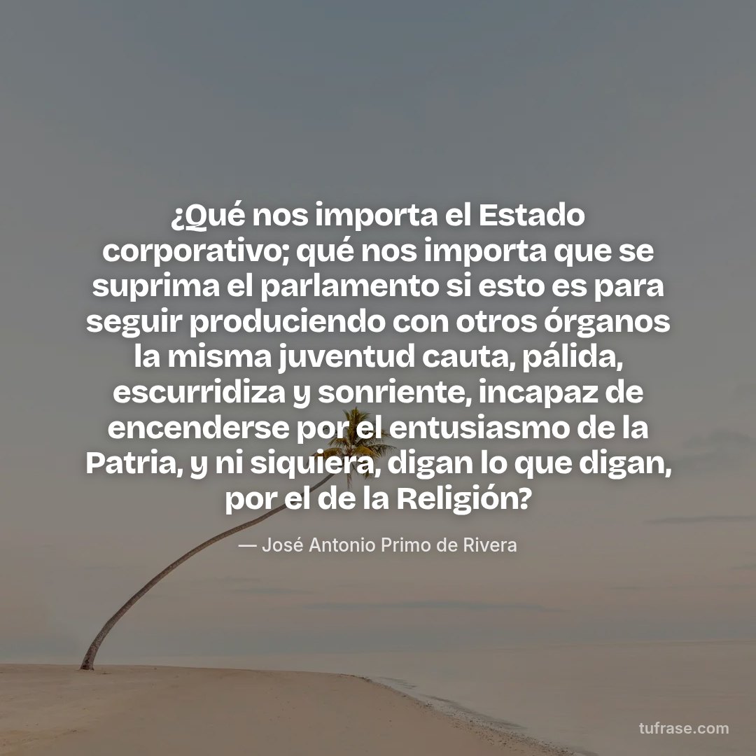 ¿Qué nos importa el Estado corporativo; qué nos importa que se suprima el parlamento si esto es para seguir produciendo con otros órganos la misma juventud cauta, pálida, escurridiza y sonriente, incapaz de encenderse por el entusiasmo de la Patria, y ni siquiera, digan lo que digan, por el de la Religión?
