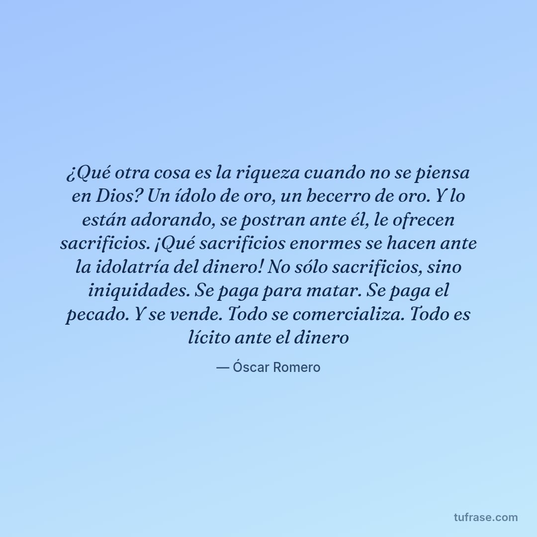 ¿Qué otra cosa es la riqueza cuando no se piensa en Dios? Un ídolo de oro, un becerro de oro. Y lo están adorando, se postran ante él, le ofrecen sacrificios. ¡Qué sacrificios enormes se hacen ante la idolatría del dinero! No sólo sacrificios, sino iniquidades. Se paga para matar. Se paga el pecado. Y se vende. Todo se comercializa. Todo es lícito ante el dinero