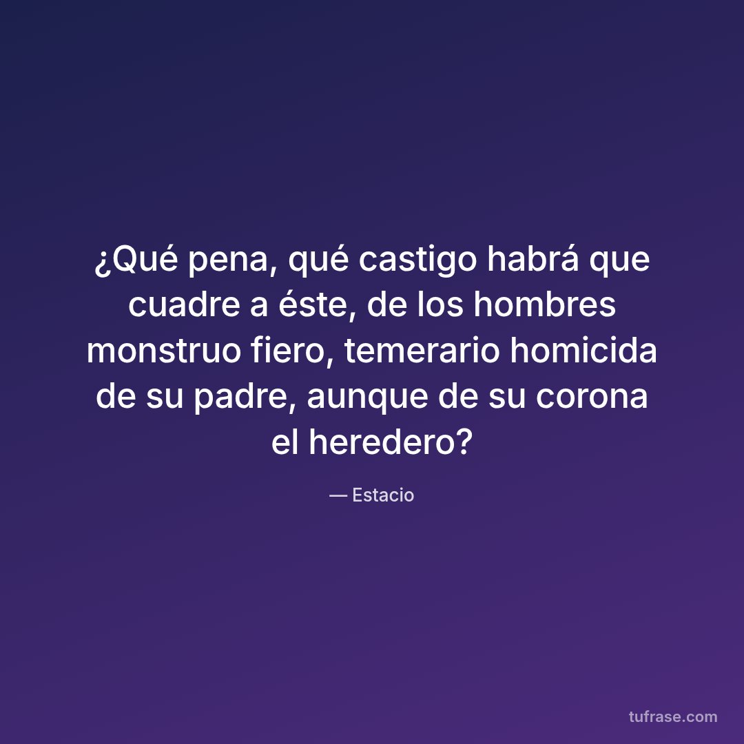 ¿Qué pena, qué castigo habrá que cuadre a éste, de los hombres monstruo fiero, temerario homicida de su padre, aunque de su corona el heredero?