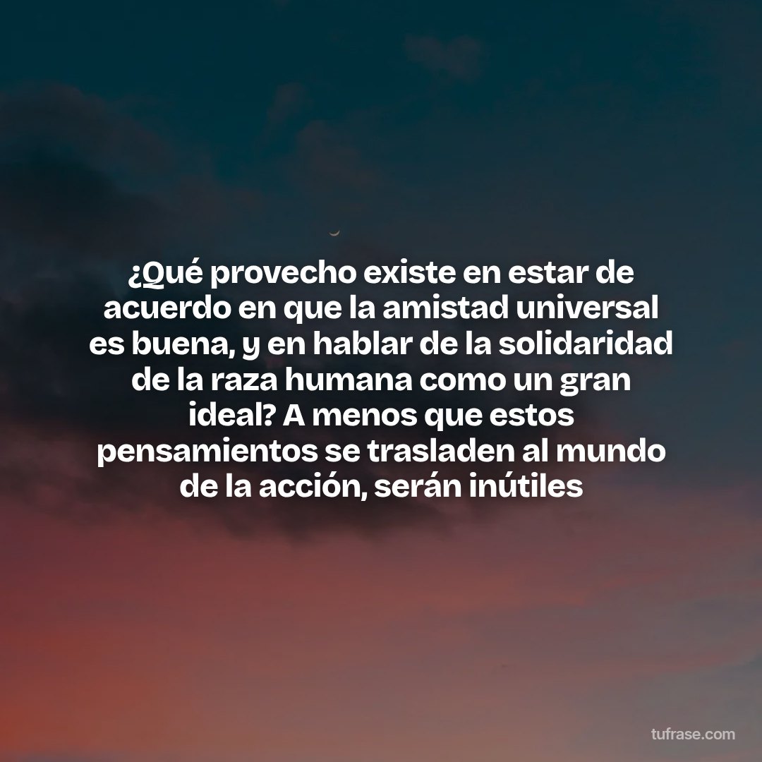 ¿Qué provecho existe en estar de acuerdo en que la amistad universal es buena, y en hablar de la solidaridad de la raza humana como un gran ideal? A menos que estos pensamientos se trasladen al mundo de la acción, serán inútiles