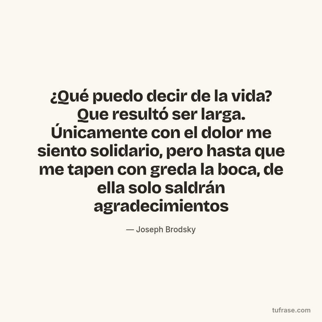 ¿Qué puedo decir de la vida? Que resultó ser larga. Únicamente con el dolor me siento solidario, pero hasta que me tapen con greda la boca, de ella solo saldrán agradecimientos