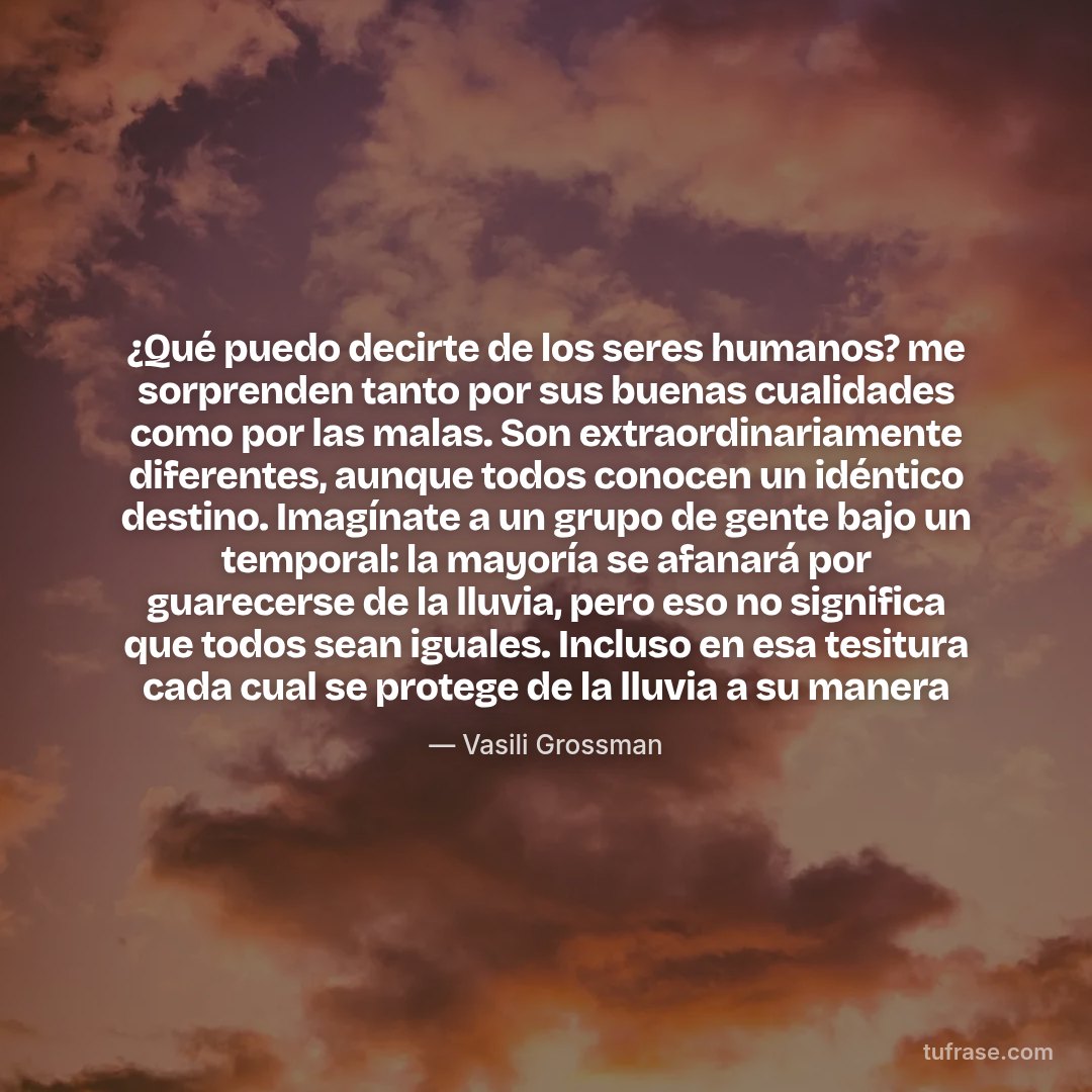 ¿Qué puedo decirte de los seres humanos? me sorprenden tanto por sus buenas cualidades como por las malas. Son extraordinariamente diferentes, aunque todos conocen un idéntico destino. Imagínate a un grupo de gente bajo un temporal: la mayoría se afanará por guarecerse de la lluvia, pero eso no significa que todos sean iguales. Incluso en esa tesitura cada cual se protege de la lluvia a su manera