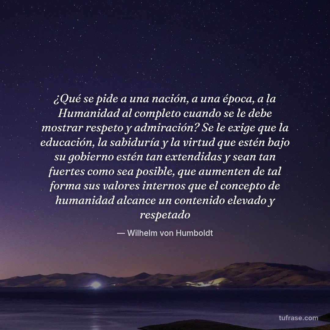 ¿Qué se pide a una nación, a una época, a la Humanidad al completo cuando se le debe mostrar respeto y admiración? Se le exige que la educación, la sabiduría y la virtud que estén bajo su gobierno estén tan extendidas y sean tan fuertes como sea posible, que aumenten de tal forma sus valores internos que el concepto de humanidad alcance un contenido elevado y respetado