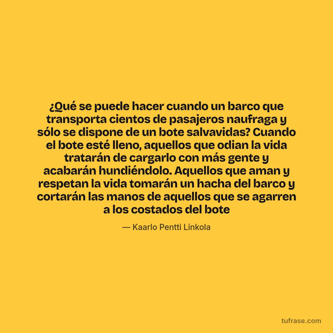 ¿Qué se puede hacer cuando un barco que transporta cientos de pasajeros naufraga y sólo se dispone de un bote salvavidas? Cuando el bote esté lleno, aquellos que odian la vida tratarán de cargarlo con más gente y acabarán hundiéndolo. Aquellos que aman y respetan la vida tomarán un hacha del barco y cortarán las manos de aquellos que se agarren a los costados del bote