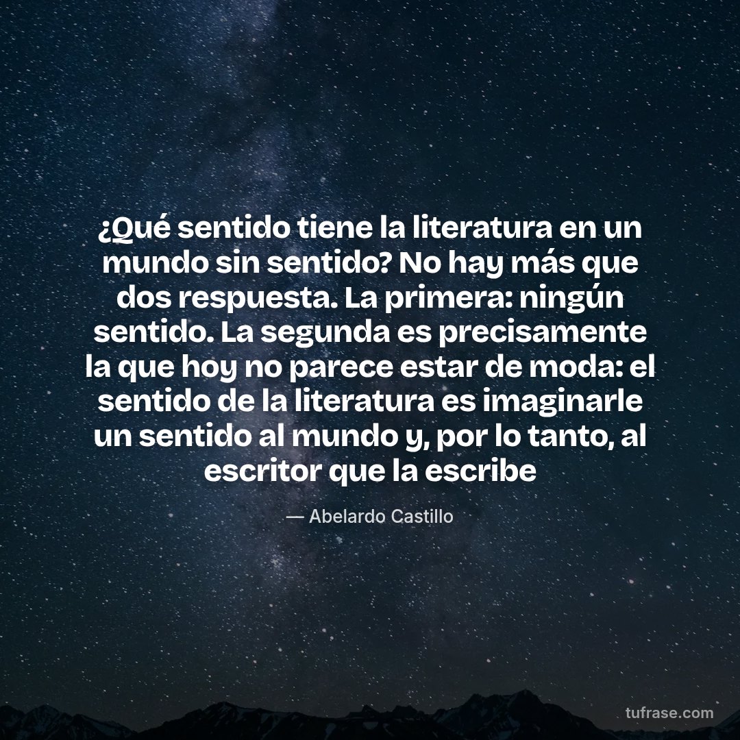 ¿Qué sentido tiene la literatura en un mundo sin sentido? No hay más que dos respuesta. La primera: ningún sentido. La segunda es precisamente la que hoy no parece estar de moda: el sentido de la literatura es imaginarle un sentido al mundo y, por lo tanto, al escritor que la escribe