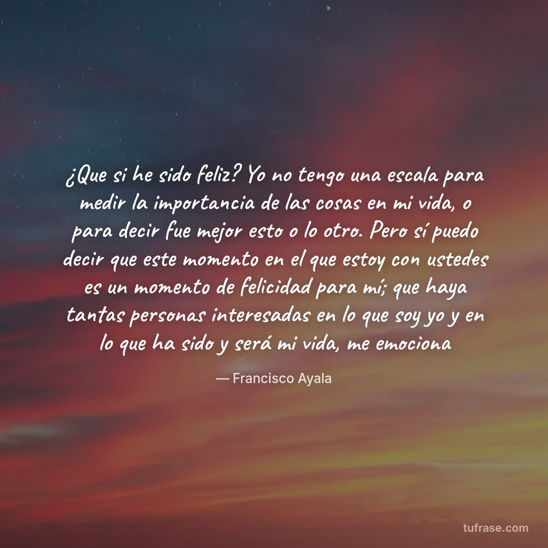 ¿Que si he sido feliz? Yo no tengo una escala para medir la importancia de las cosas en mi vida, o para decir fue mejor esto o lo otro. Pero sí puedo decir que este momento en el que estoy con ustedes es un momento de felicidad para mí; que haya tantas personas interesadas en lo que soy yo y en lo que ha sido y será mi vida, me emociona
