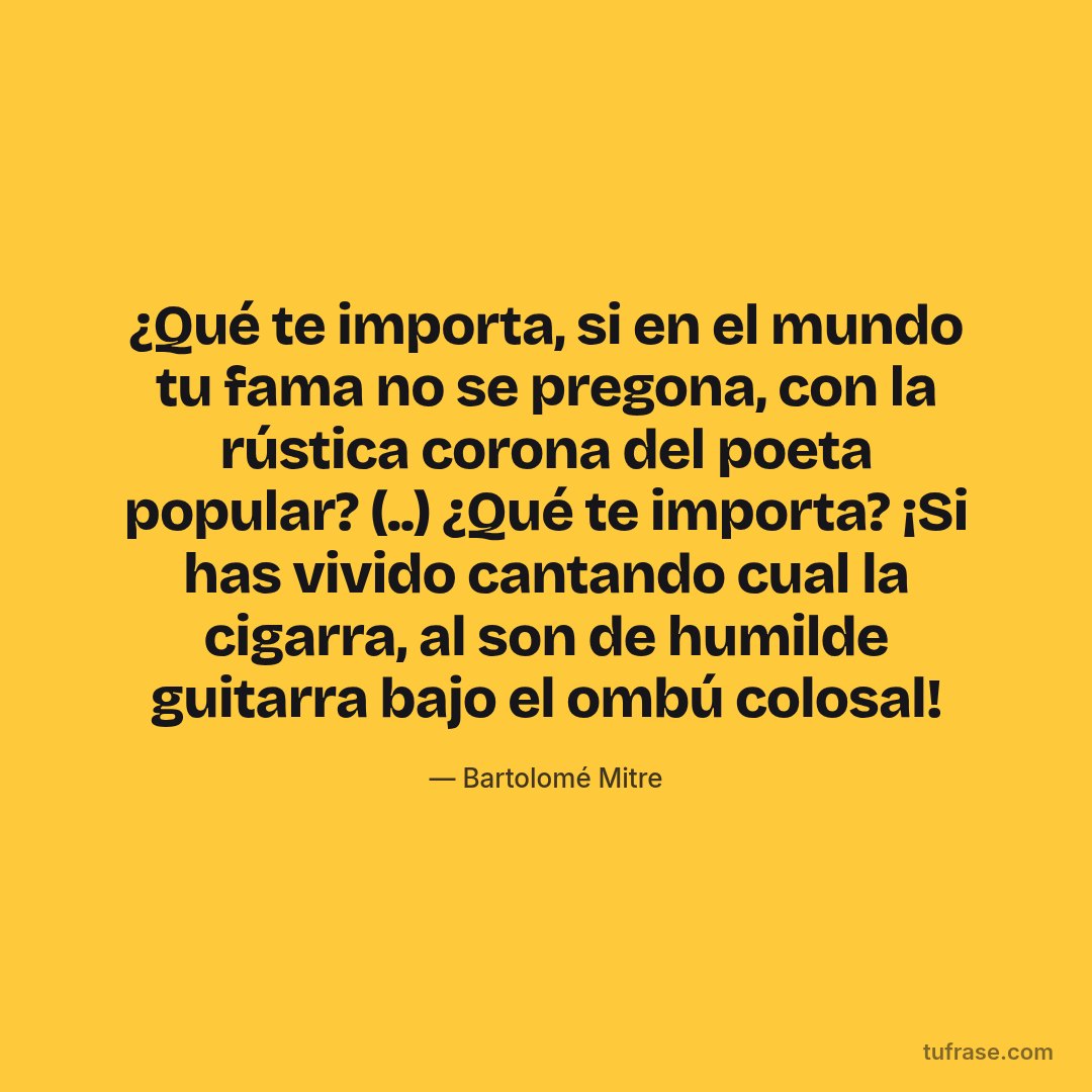¿Qué te importa, si en el mundo tu fama no se pregona, con la rústica corona del poeta popular? (..) ¿Qué te importa? ¡Si has vivido cantando cual la cigarra, al son de humilde guitarra bajo el ombú colosal!