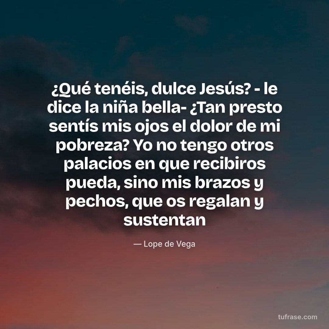 ¿Qué tenéis, dulce Jesús? - le dice la niña bella- ¿Tan presto sentís mis ojos el dolor de mi pobreza? Yo no tengo otros palacios en que recibiros pueda, sino mis brazos y pechos, que os regalan y sustentan