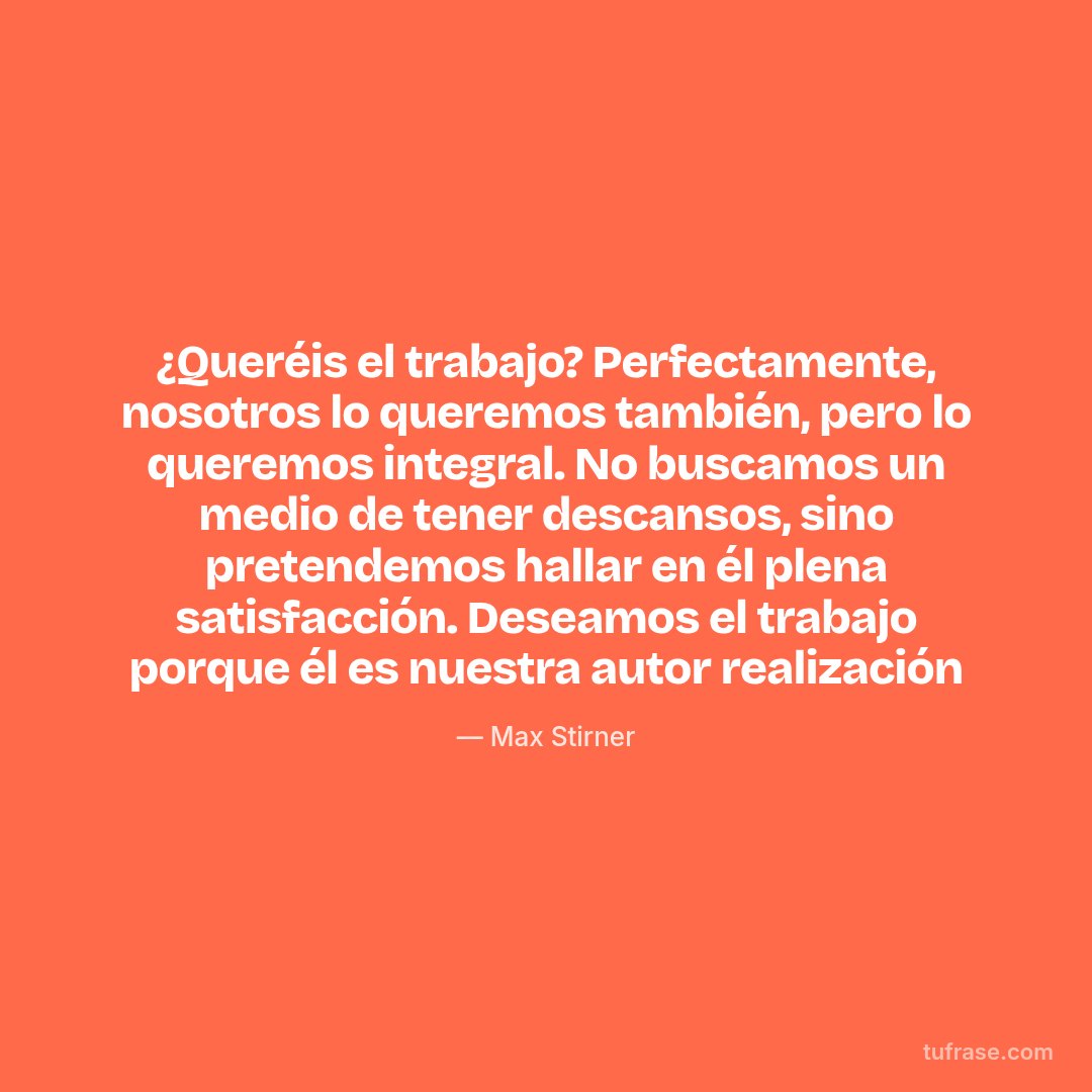 ¿Queréis el trabajo? Perfectamente, nosotros lo queremos también, pero lo queremos integral. No buscamos un medio de tener descansos, sino pretendemos hallar en él plena satisfacción. Deseamos el trabajo porque él es nuestra autor realización