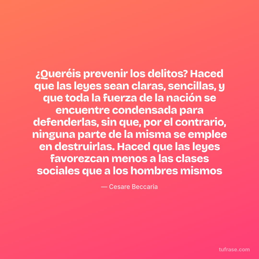 ¿Queréis prevenir los delitos? Haced que las leyes sean claras, sencillas, y que toda la fuerza de la nación se encuentre condensada para defenderlas, sin que, por el contrario, ninguna parte de la misma se emplee en destruirlas. Haced que las leyes favorezcan menos a las clases sociales que a los hombres mismos