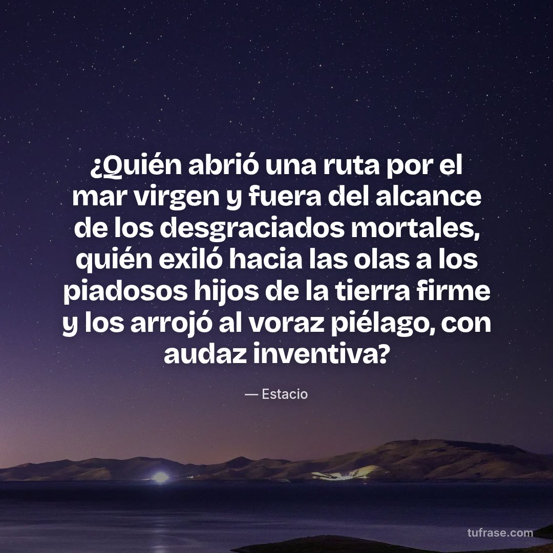 ¿Quién abrió una ruta por el mar virgen y fuera del alcance de los desgraciados mortales, quién exiló hacia las olas a los piadosos hijos de la tierra firme y los arrojó al voraz piélago, con audaz inventiva?