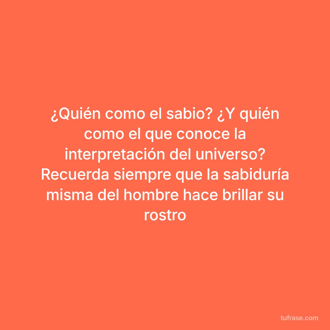 ¿Quién como el sabio? ¿Y quién como el que conoce la interpretación del universo? Recuerda siempre que la sabiduría misma del hombre hace brillar su rostro