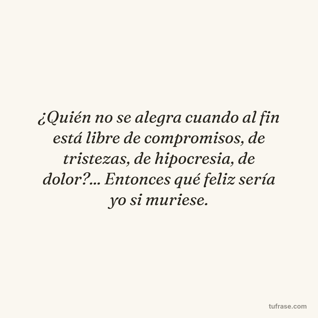 ¿Quién no se alegra cuando al fin está libre de compromisos, de tristezas, de hipocresia, de dolor?... Entonces qué feliz sería yo si muriese.