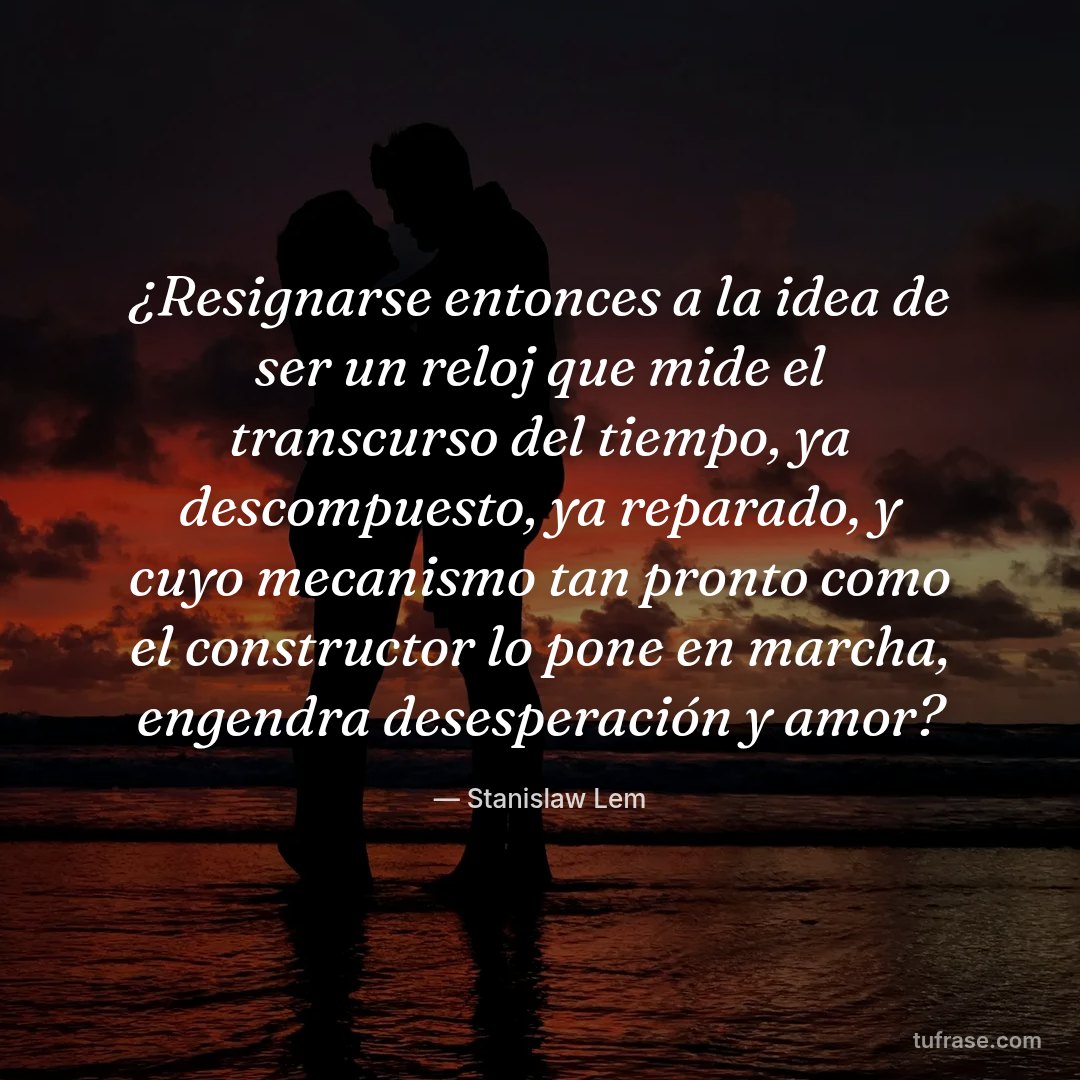 ¿Resignarse entonces a la idea de ser un reloj que mide el transcurso del tiempo, ya descompuesto, ya reparado, y cuyo mecanismo tan pronto como el constructor lo pone en marcha, engendra desesperación y amor?