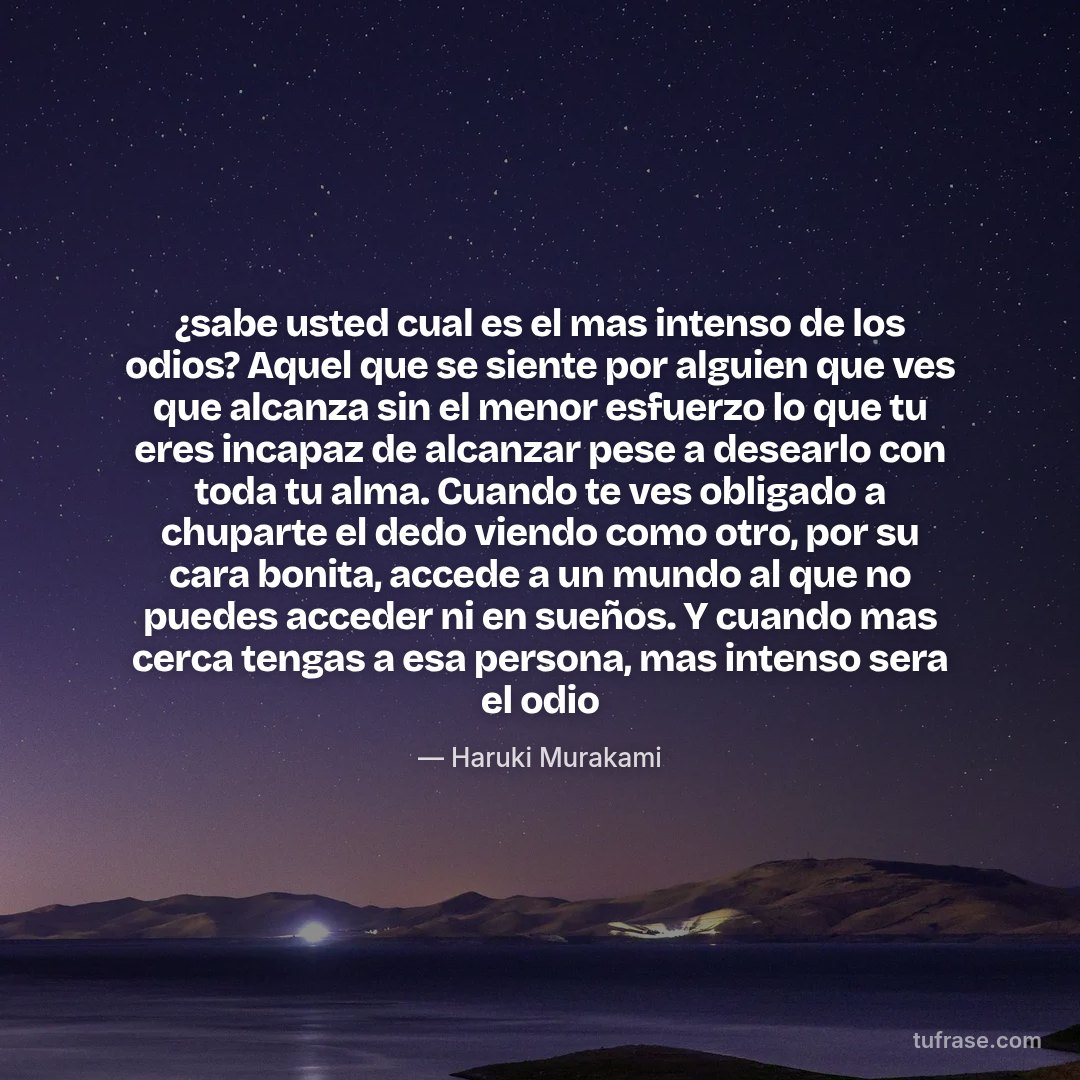 ¿sabe usted cual es el mas intenso de los odios? Aquel que se siente por alguien que ves que alcanza sin el menor esfuerzo lo que tu eres incapaz de alcanzar pese a desearlo con toda tu alma. Cuando te ves obligado a chuparte el dedo viendo como otro, por su cara bonita, accede a un mundo al que no puedes acceder ni en sueños. Y cuando mas cerca tengas a esa persona, mas intenso sera el odio