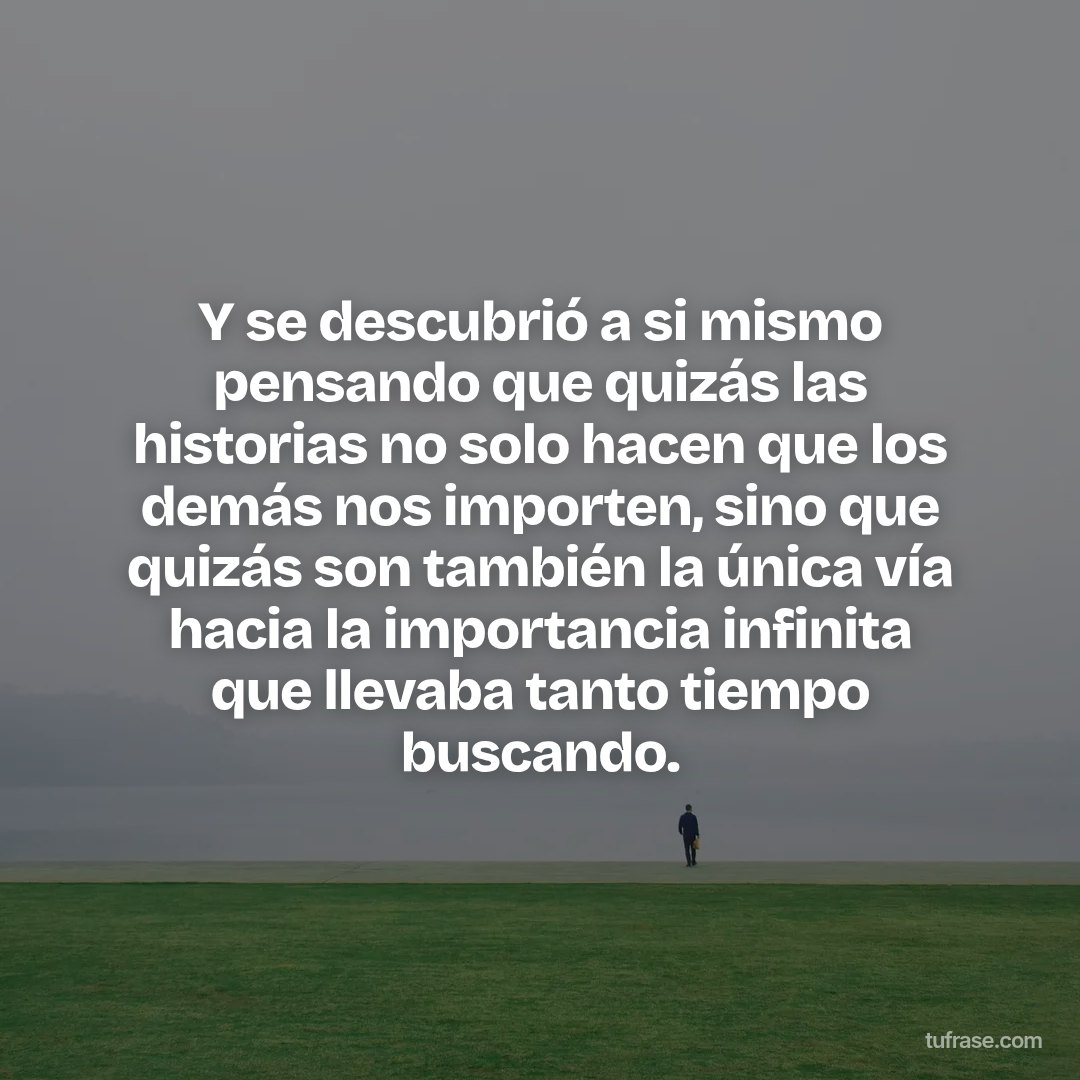 Y se descubrió a si mismo pensando que quizás las historias no solo hacen que los demás nos importen, sino que quizás son también la única vía hacia la importancia infinita que llevaba tanto tiempo buscando.