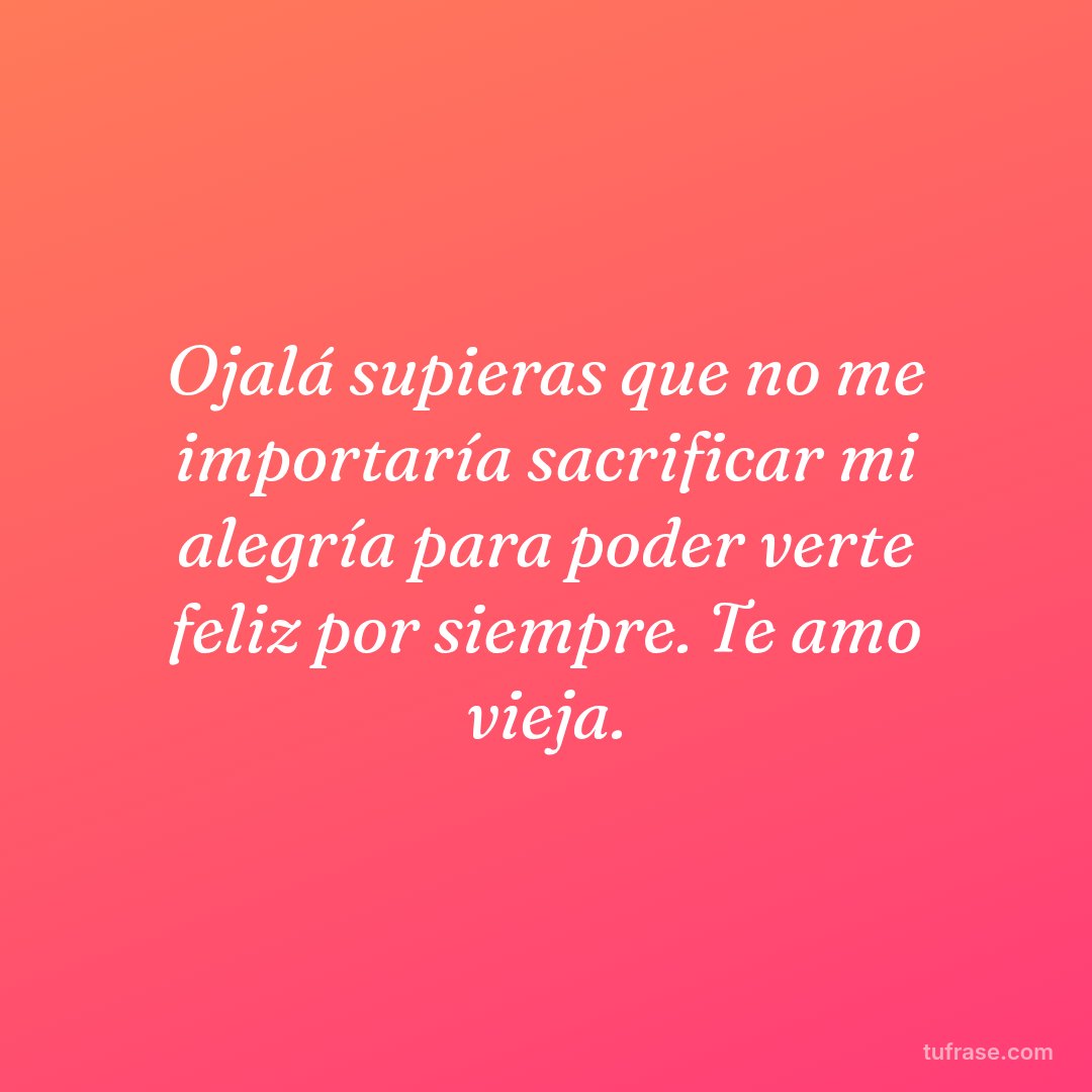 Ojalá supieras que no me importaría sacrificar mi alegría para poder verte feliz por siempre. Te amo vieja.