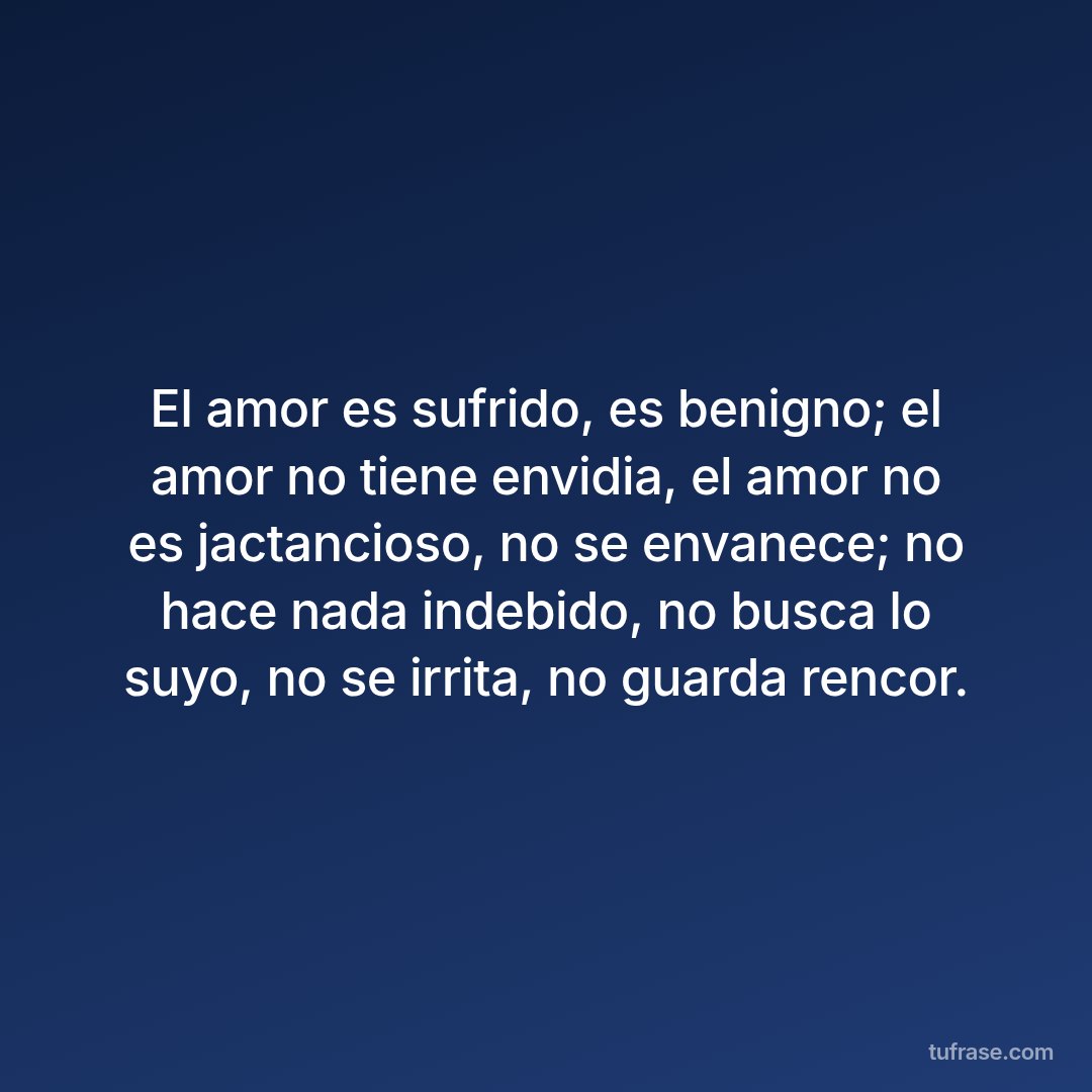 El amor es sufrido, es benigno; el amor no tiene envidia, el amor no es jactancioso, no se envanece; no hace nada indebido, no busca lo suyo, no se irrita, no guarda rencor.