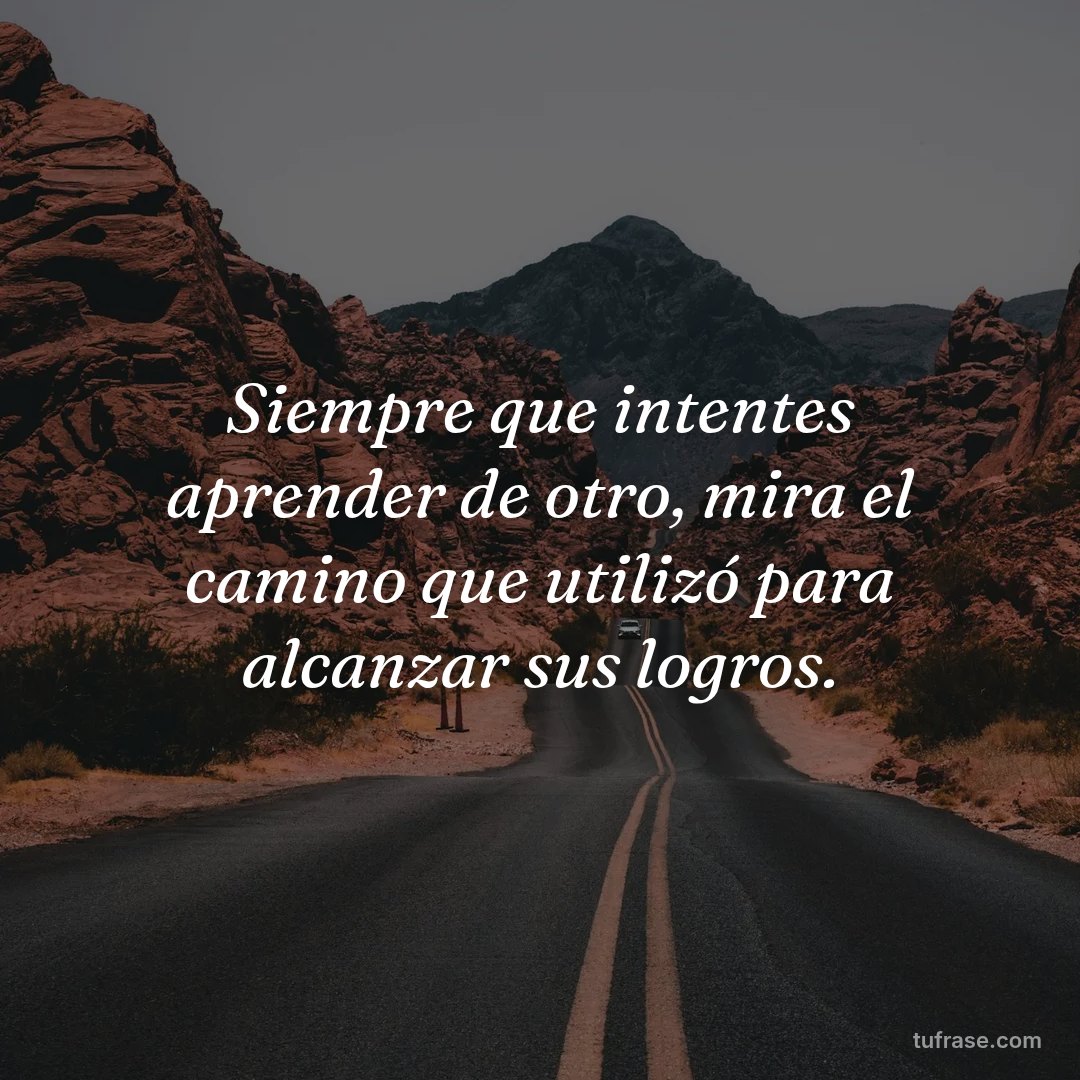 Siempre que intentes aprender de otro, mira el camino que utilizó para alcanzar sus logros.