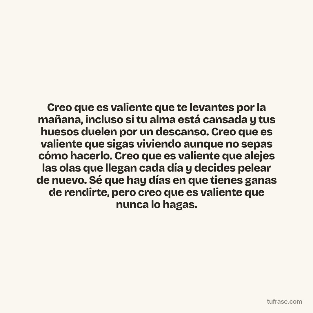 Creo que es valiente que te levantes por la mañana, incluso si tu alma está cansada y tus huesos duelen por un descanso. Creo que es valiente que sigas viviendo aunque no sepas cómo hacerlo. Creo que es valiente que alejes las olas que llegan cada día y decides pelear de nuevo. Sé que hay días en que tienes ganas de rendirte, pero creo que es valiente que nunca lo hagas.
