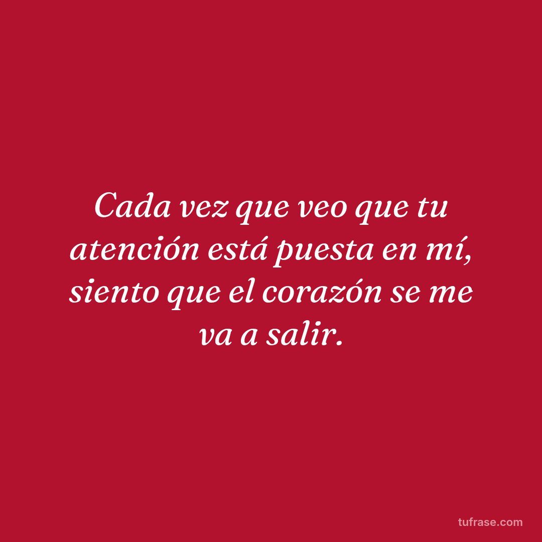 Cada vez que veo que tu atención está puesta en mí, siento que el corazón se me va a salir.