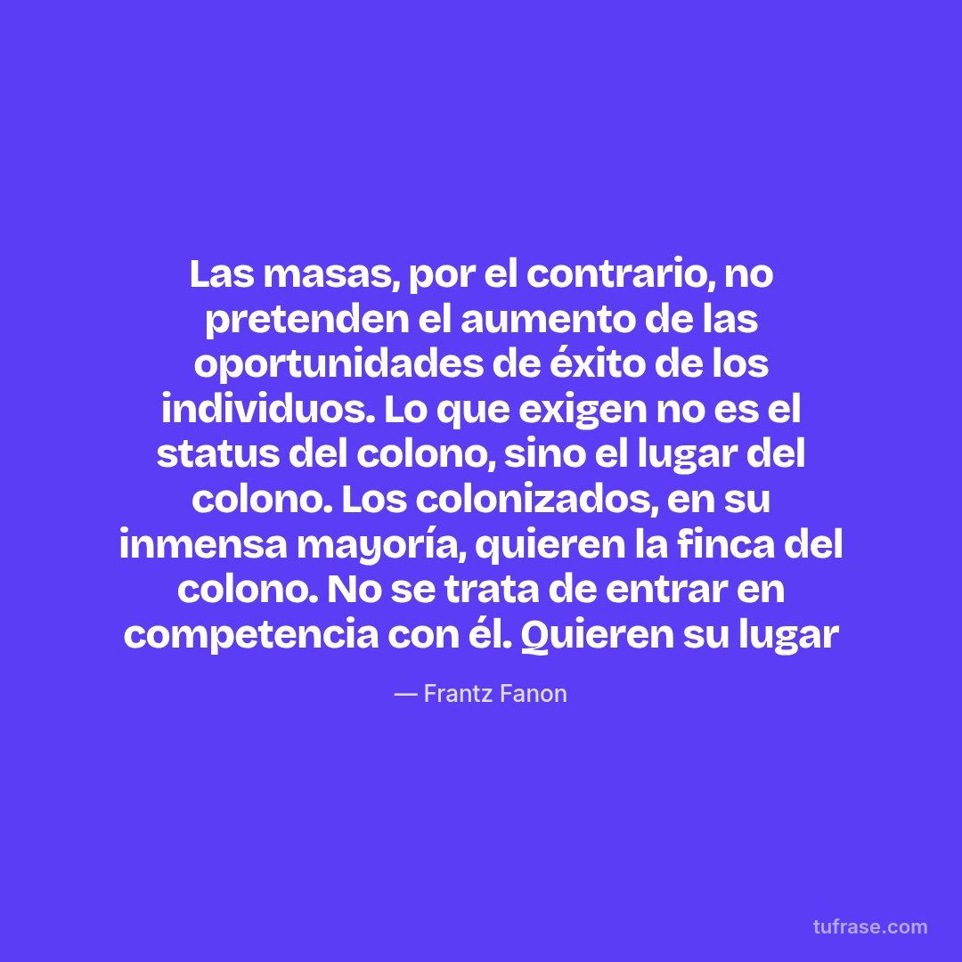 Las masas, por el contrario, no pretenden el aumento de las oportunidades de éxito de los individuos. Lo que exigen no es el status del colono, sino el lugar del colono. Los colonizados, en su inmensa mayoría, quieren la finca del colono. No se trata de entrar en competencia con él. Quieren su lugar